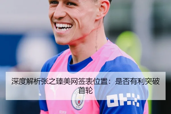 深度解析张之臻美网签表位置：是否有利突破首轮